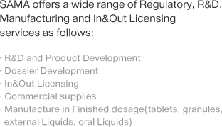 SAMA offers a wide range of Regulatory, R&D, Manufacturing and In&Out Licensing services as follows:-R&D and Product Development, -Dossier Development, -In&Out Licensing, -Commercial supplies, -Manufacture in Finished dosage(tablets, granules, external Liquids, oral Liquids) 