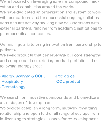 We're focused on leveraging external compound innovation and capabilities around the world. We have dedicated an organization and system to work with our partners and for successful ongoing collaborations and are actively seeking new collaborations with external partners, ranging from academic institutions to pharmaceutical companies. Our main goal is to bring innovation from partnership to patients. We seek products that can leverage our core strengths and complement our existing product portfolio in the following therapy area: -Allergy, Asthma & COPD, -Respiratory,-Dermatology. We search for innovative compounds and biomedicals at all stages of development. We seek to establish a long term, mutually rewarding relationship and open to the full range of set-ups from in-licensing to strategic alliances for co-development.