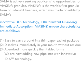 SAMA is actively seeking out-licensing opportunities for VIASIN® granules. VIASIN® is the world’s first granule form of Sidenafil freebase, which was made possible by SAMA’s innovative DDS technology, IDIA™(Instant Dissolving Immediate Absorption). VIASIN® unique characteristics are as follows:(1) Easy to carry around in a thin paper sachet package, (2) Dissolves immediately in your mouth without residue,(3) Absorbed more quickly than tablet forms. We are now adding new pipelines with innovative IDIA™ technology.