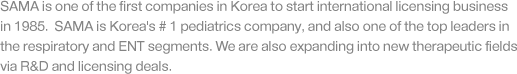 SAMA is one of the first companies in Korea to start international licensing business in 1985.  SAMA is Korea's # 1 pediatrics company, and also one of the top leaders in the respiratory and ENT segments. We are also expanding into new therapeutic fields via R&D and licensing deals.