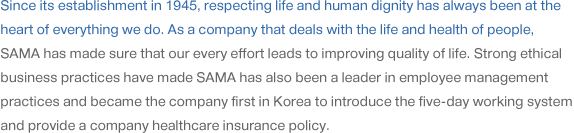 Since its establishment in 1945, respecting life and human dignity has always been at the heart of everything we do. As a company that deals with the life and health of people, SAMA has made sure that our every effort leads to improving quality of life. Strong ethical business practices have made SAMA has also been a leader in employee management practices and became the company first in Korea to introduce the five-day working system and provide a company healthcare insurance policy.