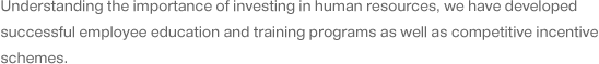 Understanding the importance of investing in human resources, we have developed successful employee education and training programs as well as competitive incentive schemes.