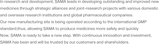 In research and development, SAMA leads in developing outstanding and improved new medicines through strategic alliances and joint-research projects with various domestic and overseas research institutions and global pharmaceutical companies. Our new manufacturing site is being operated according to the international GMP standard;thus, allowing SAMA to produce medicines more safely and quickly Now, SAMA is ready to take a new step. With continuous innovation and investment, SAMA has been and will be trusted by our customers and shareholders.