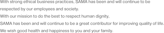 With strong ethical business practices, SAMA has been and will continue to be respected by our employees and society. With our mission to do the best to respect human dignity, SAMA has been and will continue to be a great contributor for improving quality of life. We wish good health and happiness to you and your family.