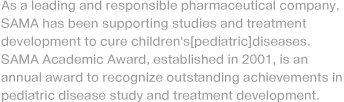 As a leading and responsible pharmaceutical company, SAMA has been supporting studies and treatment development to cure children's[pediatric]diseases. SAMA Academic Award, established in 2001, is an annual award to recognize outstanding achievements in pediatric disease study and treatment development.