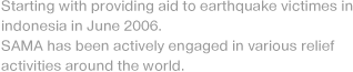Starting with providing aid to earthquake victimes in indonesia in June 2006. SAMA has been actively engaged in various relief activities around the world.