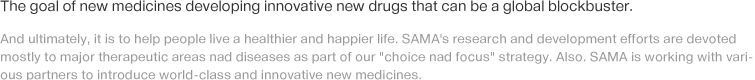 The goal of new medicines developing innovative new drugs that can be a global blockbuster. And ultimately, it is to help people live a healthier and happier life. SAMA's research and development efforts are devoted mostly to major therapeutic areas nad diseases as part of our 'choice nad focus' strategy. Also. SAMA is working with various partners to introduce world-class and innovative new medicines.