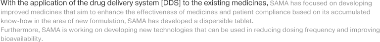 With the application of the drug delivery system [DDS] to the existing medicines, SAMA has focused on developing improved medicines that aim to enhance the effectiveness of medicines and patient compliance based on its accumulated know-how in the area of new formulation, SAMA has developed a dispersible tablet. Furthermore, SAMA is working on developing new technologies that can be used in reducing dosing frequency and improving bioavailability.