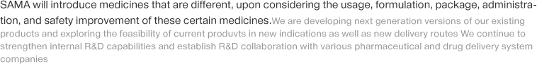 SAMA will introduce medicines that are different, upon considering the usage, formulation, package, administration, and safety improvement of these certain medicines.We are developing next generation versions of our existing products and exploring the feasibility of current produvts in new indications as well as new delivery routes We continue to strengthen internal R&D capabilities and establish R&D collaboration with various pharmaceutical and drug delivery system companies