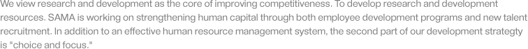 We view research and development as the core of improving competitiveness. To develop research and development resources. SAMA is working on strengthening human capital through both employee development programs and new talent recruitment. In addition to an effective human resource management system, the second part of our development strategty is 'choice and focus.'