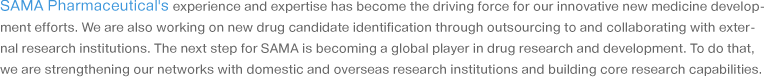 SAMA Pharmaceutical's experience and expertise has become the driving force for our innovative new medicine development efforts. We are also working on new drug candidate identification through outsourcing to and collaborating with external research institutions. The next step for SAMA is becoming a global player in drug research and development. To do that, we are strengthening our networks with domestic and overseas research institutions and building core research capabilities.